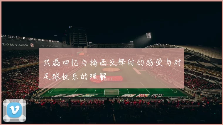 武磊回忆与梅西交锋时的感受与对足球快乐的理解