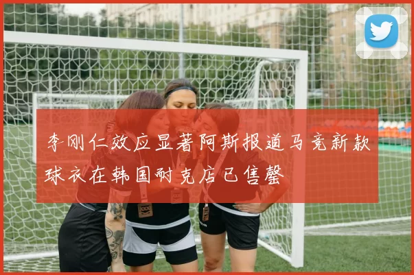 李刚仁效应显著阿斯报道马竞新款球衣在韩国耐克店已售罄