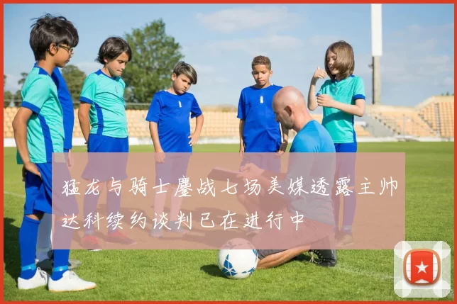 猛龙与骑士鏖战七场美媒透露主帅达科续约谈判已在进行中