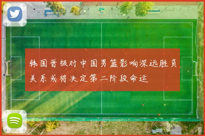 韩国晋级对中国男篮影响深远胜负关系或将决定第二阶段命运