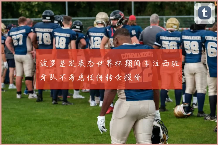 波罗坚定表态世界杯期间专注西班牙队不考虑任何转会报价