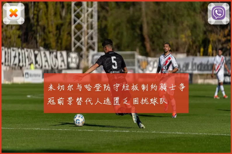 米切尔与哈登防守短板制约骑士争冠前景替代人选匮乏困扰球队