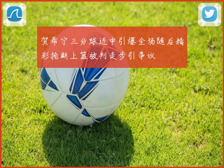 贺希宁三分球连中引爆全场随后精彩抢断上篮被判走步引争议