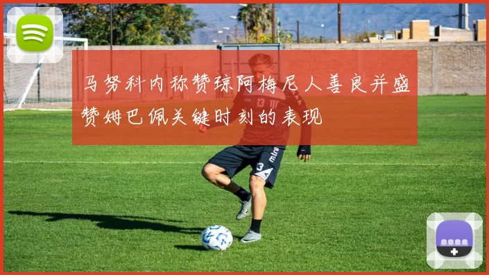 马努科内称赞琼阿梅尼人善良并盛赞姆巴佩关键时刻的表现