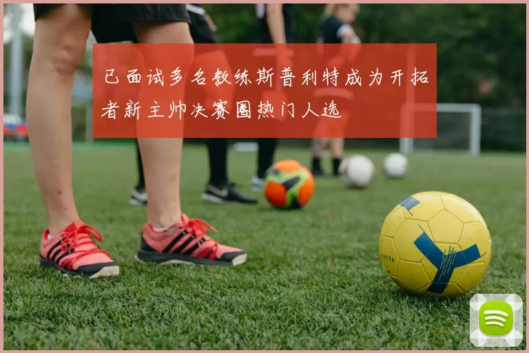 已面试多名教练斯普利特成为开拓者新主帅决赛圈热门人选