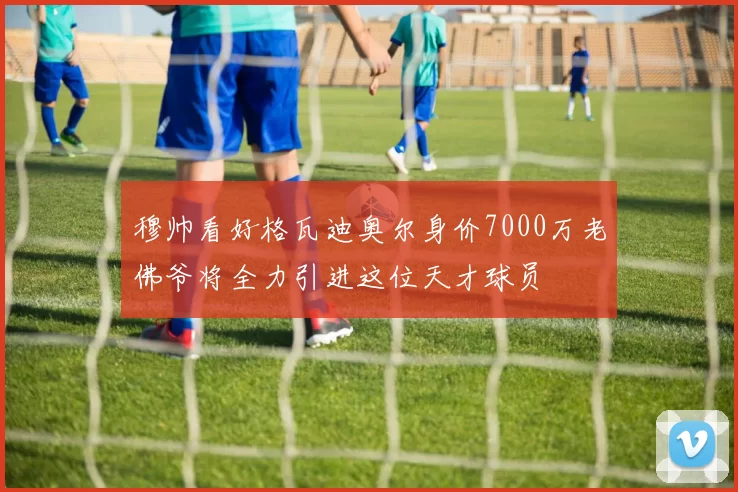 穆帅看好格瓦迪奥尔身价7000万老佛爷将全力引进这位天才球员