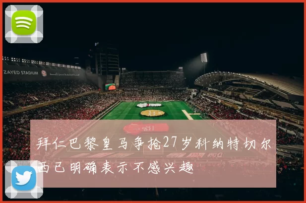 拜仁巴黎皇马争抢27岁科纳特切尔西已明确表示不感兴趣