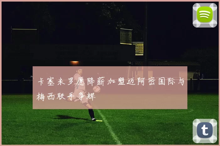 卡塞米罗愿降薪加盟迈阿密国际与梅西联手争辉