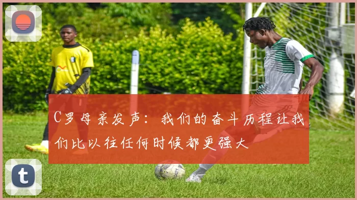 C罗母亲发声：我们的奋斗历程让我们比以往任何时候都更强大