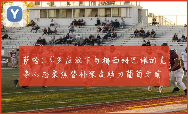 萨哈：C罗应放下与梅西姆巴佩的竞争心态聚焦替补深度助力葡萄牙前行