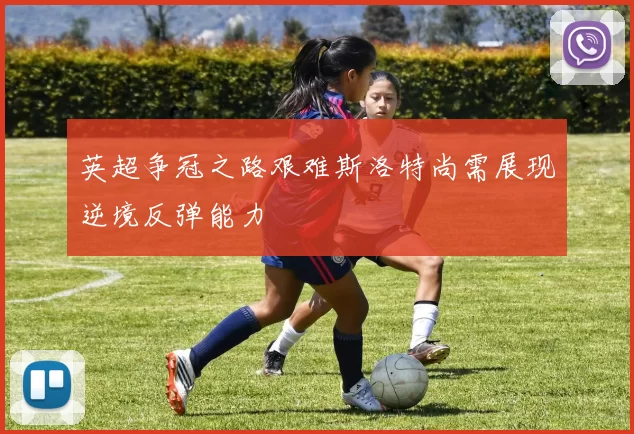 英超争冠之路艰难斯洛特尚需展现逆境反弹能力